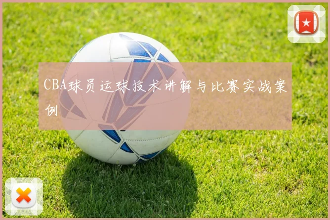 CBA球员运球技术讲解与比赛实战案例
