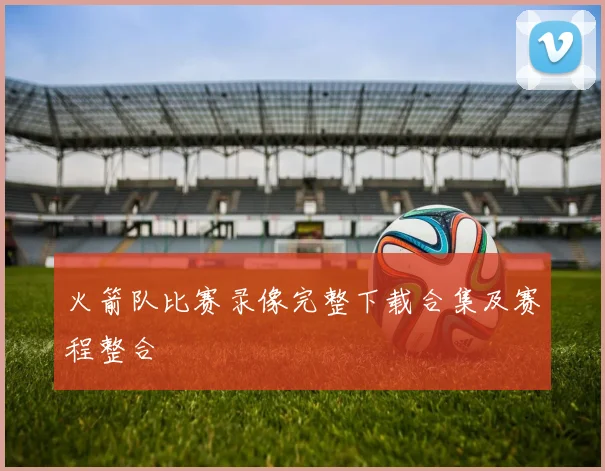 火箭队比赛录像完整下载合集及赛程整合