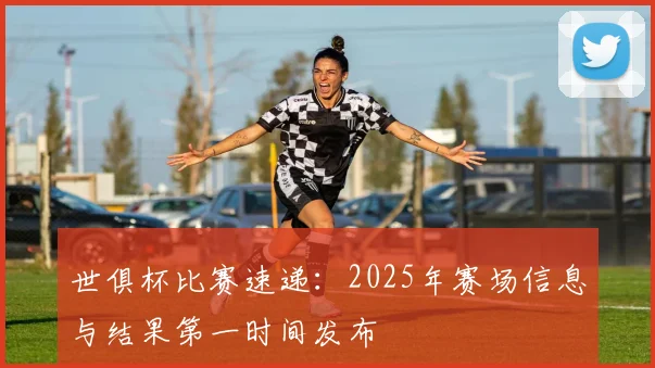 世俱杯比赛速递：2025年赛场信息与结果第一时间发布